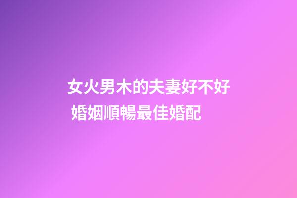 女火男木的夫妻好不好 婚姻順暢最佳婚配